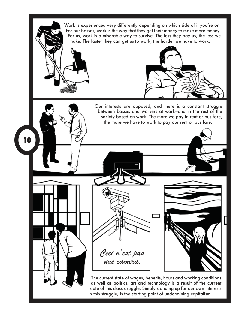 Work is experienced very differently depending on which side of it you’re on. For our bosses, work s the way that they get their money to make more money. For us, work is a miserable way to survive. The less they pay us, the less we make. The faster they can get us to work, the harder we have to work. Our interests are opposed, and there is a constant struggle between bosses and workers at work—and in the rest of the society based on work. The more we pay in rent or bus fare, the more we have to work fo pay our rent or bus fare. The current state of wages, benefits, hours and working condi as well as polifics, art and technology is a result of the current state of this class struggle. Simply standing up for our own inferests in this struggle, is the starting point of undermining capitalism.